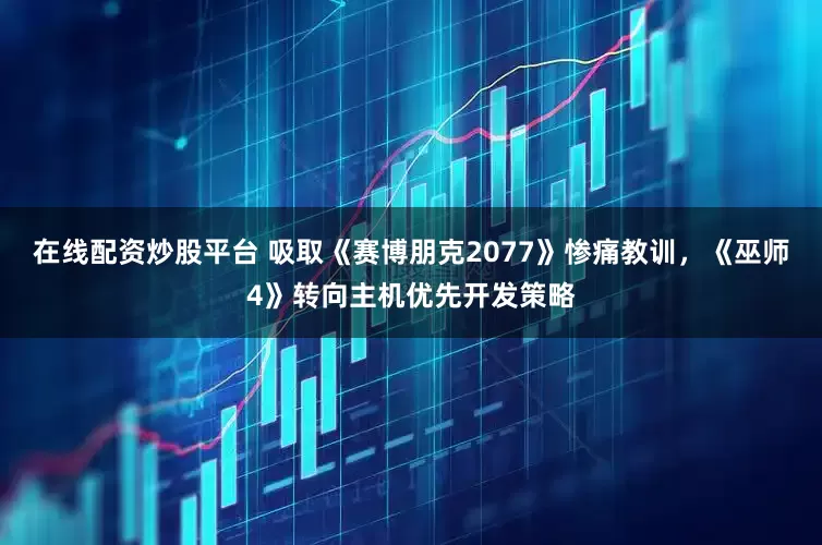 在线配资炒股平台 吸取《赛博朋克2077》惨痛教训，《巫师4》转向主机优先开发策略
