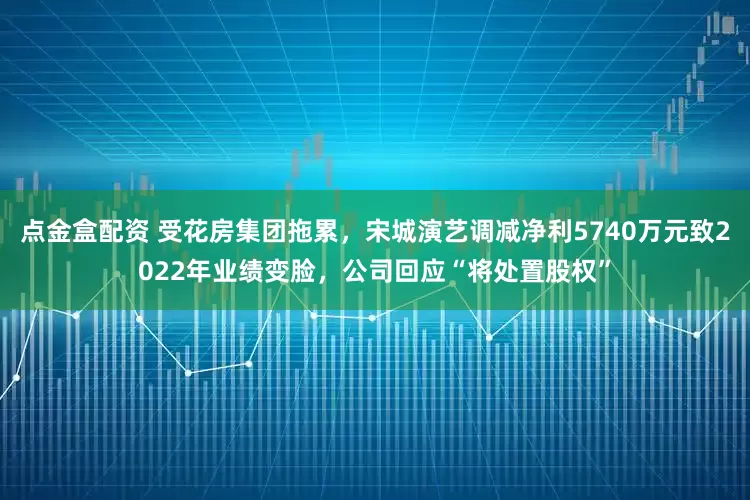 点金盒配资 受花房集团拖累，宋城演艺调减净利5740万元致2022年业绩变脸，公司回应“将处置股权”