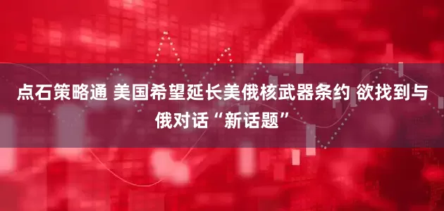 点石策略通 美国希望延长美俄核武器条约 欲找到与俄对话“新话题”