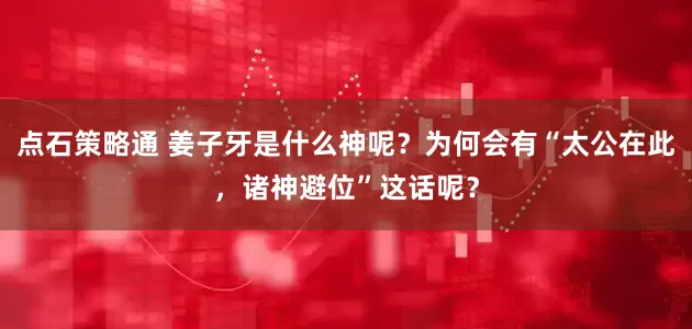 点石策略通 姜子牙是什么神呢？为何会有“太公在此，诸神避位”这话呢？