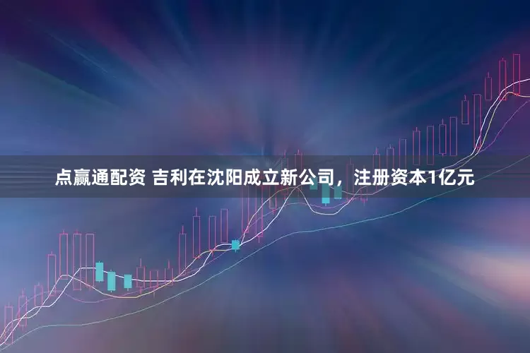 点赢通配资 吉利在沈阳成立新公司，注册资本1亿元